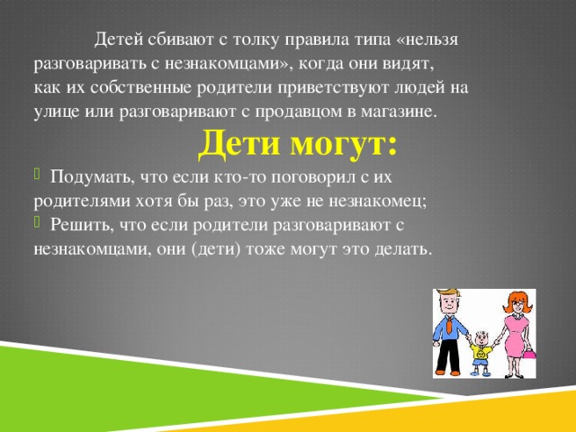 Детей сбивают с толку правила типа «нельзя разговаривать с незнакомцами», когда они видят, как их собственные родители приветствуют людей на улице или разговаривают с продавцом в магазине. Дети могут: Подумать, что если кто-то поговорил с их родителями хотя бы раз, это уже не незнакомец; Решить, что если родители разговаривают с незнакомцами, они (дети) тоже могут это делать.