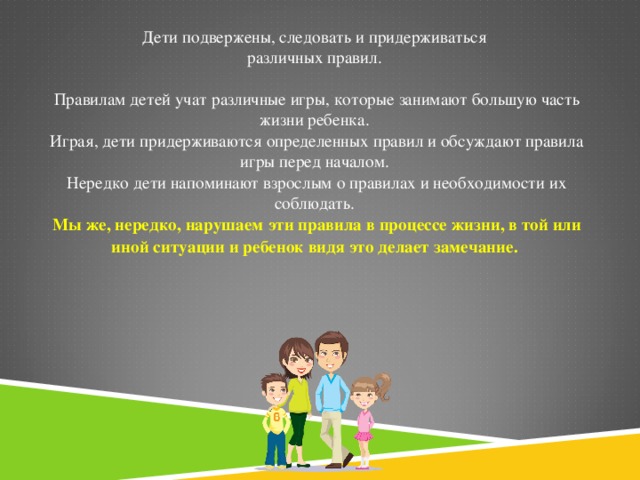 Дети подвержены, следовать и придерживаться  различных правил.   Правилам детей учат различные игры, которые занимают большую часть жизни ребенка.  Играя, дети придерживаются определенных правил и обсуждают правила игры перед началом.  Нередко дети напоминают взрослым о правилах и необходимости их соблюдать.  Мы же, нередко, нарушаем эти правила в процессе жизни, в той или иной ситуации и ребенок видя это делает замечание.