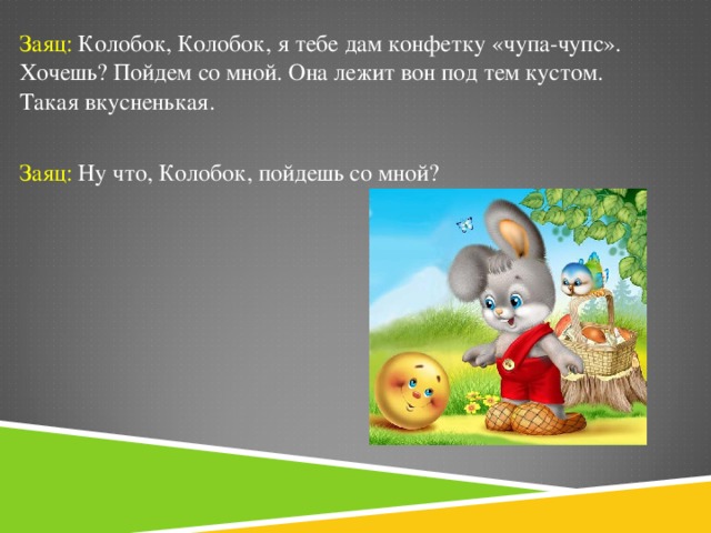 Заяц: Колобок, Колобок, я тебе дам конфетку «чупа-чупс». Хочешь? Пойдем со мной. Она лежит вон под тем кустом. Такая вкусненькая. Заяц: Ну что, Колобок, пойдешь со мной?