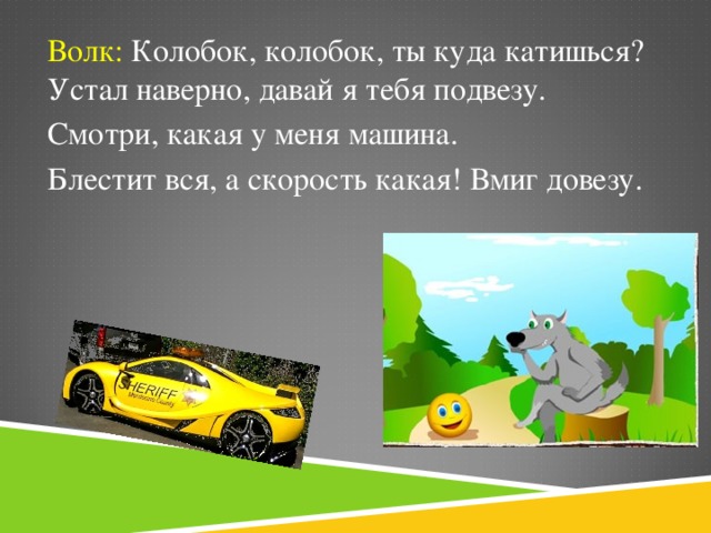 Волк: Колобок, колобок, ты куда катишься? Устал наверно, давай я тебя подвезу. Смотри, какая у меня машина. Блестит вся, а скорость какая! Вмиг довезу.