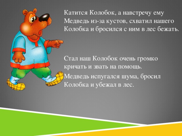 Катится Колобок, а навстречу ему Медведь из-за кустов, схватил нашего Колобка и бросился с ним в лес бежать. Стал наш Колобок очень громко кричать и звать на помощь. Медведь испугался шума, бросил Колобка и убежал в лес.