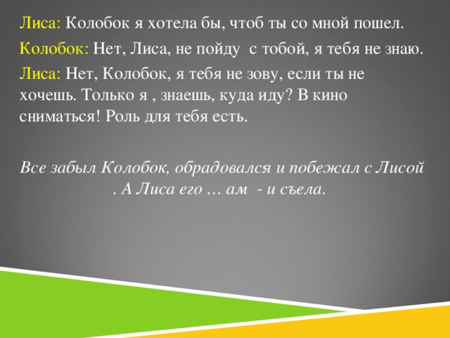 Лиса: Колобок я хотела бы, чтоб ты со мной пошел. Колобок: Нет, Лиса, не пойду с тобой, я тебя не знаю. Лиса: Нет, Колобок, я тебя не зову, если ты не хочешь. Только я , знаешь, куда иду? В кино сниматься! Роль для тебя есть.  Все забыл Колобок, обрадовался и побежал с Лисой . А Лиса его … ам - и съела.