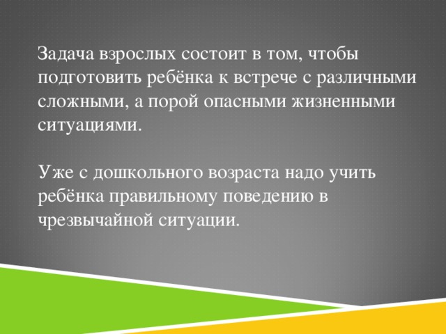 Задача взрослых состоит в том, чтобы подготовить ребёнка к встрече с различными сложными, а порой опасными жизненными ситуациями. Уже с дошкольного возраста надо учить ребёнка правильному поведению в чрезвычайной ситуации.