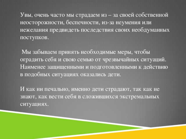 Увы, очень часто мы страдаем из – за своей собственной неосторожности, беспечности, из-за неумения или нежелания предвидеть последствия своих необдуманных поступков.  Мы забываем принять необходимые меры, чтобы оградить себя и свою семью от чрезвычайных ситуаций. Наименее защищенными и подготовленными к действию в подобных ситуациях оказались дети. И как ни печально, именно дети страдают, так как не знают, как вести себя в сложившихся экстремальных ситуациях.