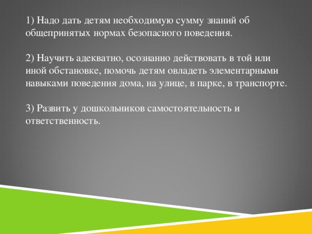 1) Надо дать детям необходимую сумму знаний об общепринятых нормах безопасного поведения.   2) Научить адекватно, осознанно действовать в той или иной обстановке, помочь детям овладеть элементарными навыками поведения дома, на улице, в парке, в транспорте.   3) Развить у дошкольников самостоятельность и ответственность.