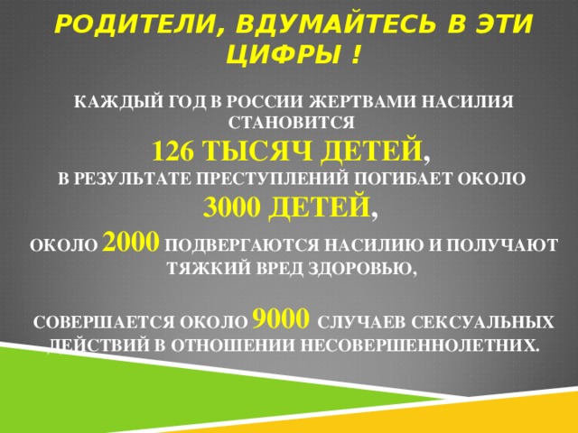 РОДИТЕЛИ, ВДУМАЙТЕСЬ В ЭТИ ЦИФРЫ !     КАЖДЫЙ ГОД В РОССИИ ЖЕРТВАМИ НАСИЛИЯ СТАНОВИТСЯ  126 ТЫСЯЧ ДЕТЕЙ ,  В РЕЗУЛЬТАТЕ ПРЕСТУПЛЕНИЙ ПОГИБАЕТ ОКОЛО  3000 ДЕТЕЙ ,  ОКОЛО 2000 ПОДВЕРГАЮТСЯ НАСИЛИЮ И ПОЛУЧАЮТ ТЯЖКИЙ ВРЕД ЗДОРОВЬЮ,   СОВЕРШАЕТСЯ ОКОЛО 9000  СЛУЧАЕВ СЕКСУАЛЬНЫХ ДЕЙСТВИЙ В ОТНОШЕНИИ НЕСОВЕРШЕННОЛЕТНИХ.