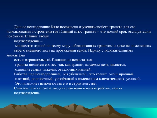 Данное исследование было посвящено изучению свойств гранита для его использования в строительстве Главный плюс гранита – это долгий срок эксплуатации покрытия. Главное этому подтверждение –  множество зданий по всему миру, облицованных гранитом и даже не поменявших своего внешнего вида на протяжении веков. Наряду с положительными моментами есть и отрицательный. Главным из недостатков  гранита является его вес, так как гранит, на самом деле, является,  одним из самых тяжелых отделочных камней. Работая над исследованием, мы убедились , что гранит очень прочный,  плотный, долговечный, устойчивый к изменениям климатических условий.  Это позволяет использовать его в строительстве. Считаем, что гипотеза, выдвинутая нами в начале работы, нашла подтверждение. Аннотация