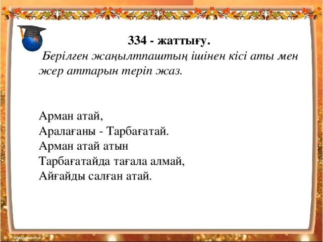 334 - жаттығу.  Берілген жаңылтпаштың ішінен кісі аты мен жер аттарын теріп жаз.   Арман атай,  Аралағаны - Тарбағатай.  Арман атай атын  Тарбағатайда тағала алмай,  Айғайды салған атай.