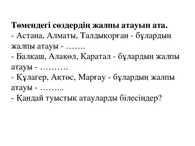 Төмендегі сөздердің жалпы атауын ата.  - Астана, Алматы, Талдықорған - бұлардың жалпы атауы - …….  - Балқаш, Алақөл, Қаратал - бұлардың жалпы атауы - ……….  - Құлагер, Ақтөс, Марғау - бұлардың жалпы атауы - ……...  - Қандай туыстық атауларды білесіңдер?