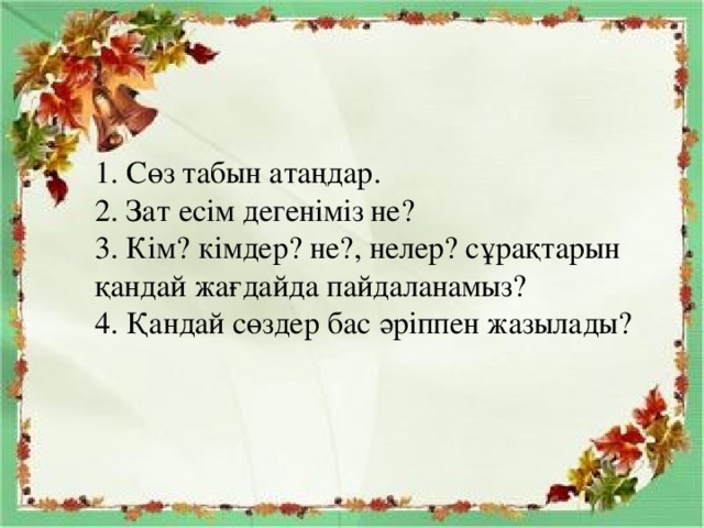 1. Сөз табын атаңдар.  2. Зат есім дегеніміз не?  3. Кім? кімдер? не?, нелер? сұрақтарын қандай жағдайда пайдаланамыз?  4. Қандай сөздер бас әріппен жазылады?