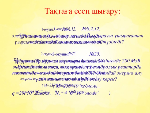 Тақтаға есеп шығару:   1-оқушы: №8.2.12.    элементі төрт α-ыдырау мен екі β-ыдырауға ұшырағаннан кейін қандай химиялық элемент түзіледі?  2-оқушы : №25.  уранның бір ядросы екі жарықшаққа бөлінгенде 200 МэВ энергия босап шықса, осы уранның 1 г ядролық реакторда «жанғанда» қандай энергия бөлінеді? Осындай энергия алу үшін қанша тас көмірді жағу керек? ( М=235*10 -3 кг/моль ,  q =29*10 6 Дж/кг , N A = 6 *10 23 моль -1 )