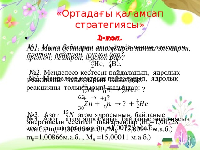 «Ортадағы қаламсап стратегиясы» 1-топ.   № 1. Мына бейтарап атомдарда қанша электрон, протон, нейтрон, нуклон бар?  ,  № 2. Менделеев кестесін пайдаланып, ядролық реакцияны толықтырып жазыңдар:  + → + ?  № 3. Азот атом ядросының байланыс энергиясын есептеп шығарыңдар (m p =1,00728 м.а.б., m n =1,00866м.а.б. , M я =15,00011 м.а.б.)