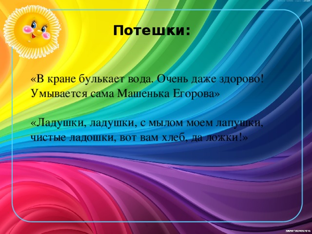 Потешки: «В кране булькает вода. Очень даже здорово! Умывается сама Машенька Егорова» «Ладушки, ладушки, с мылом моем лапушки, чистые ладошки, вот вам хлеб, да ложки!»