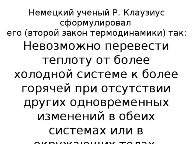 Немецкий ученый Р. Клаузиус сформулировал  его (второй закон термодинамики) так: Невозможно перевести теплоту от более холодной системе к более горячей при отсутствии других одновременных изменений в обеих системах или в окружающих телах.