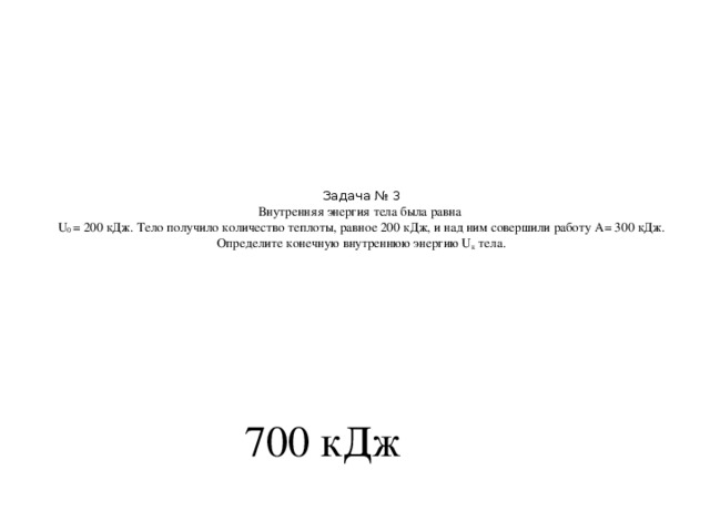 Задача № 3  Внутренняя энергия тела была равна  U 0 = 200 кДж. Тело получило количество теплоты, равное 200 кДж, и над ним совершили работу А= 300 кДж. Определите конечную внутреннюю энергию U к тела.   700 кДж