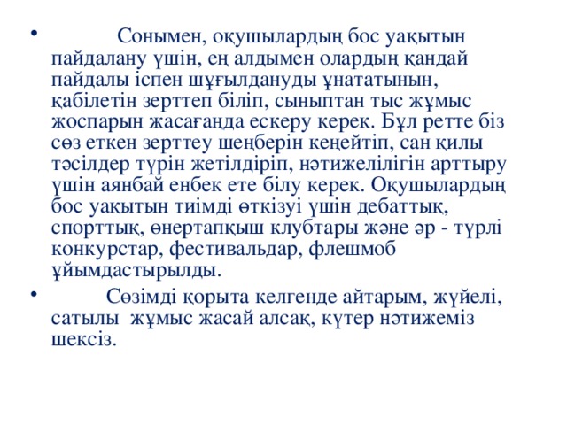 Сонымен, оқушылардың бос уақытын пайдалану үшін, ең алдымен олардың қандай пайдалы іспен шұғылдануды ұнататынын, қабілетін зерттеп біліп, сыныптан тыс жұмыс жоспарын жасағаңда ескеру керек. Бұл ретте біз сөз еткен зерттеу шеңберін кеңейтіп, сан қилы тәсілдер түрін жетілдіріп, нәтижелілігін арттыру үшін аянбай енбек ете білу керек. Оқушылардың бос уақытын тиімді өткізуі үшін дебаттық, спорттық, өнертапқыш клубтары және әр - түрлі конкурстар, фестивальдар, флешмоб ұйымдастырылды.  Сөзімді қорыта келгенде айтарым, жүйелі, сатылы жұмыс жасай алсақ, күтер нәтижеміз шексіз.