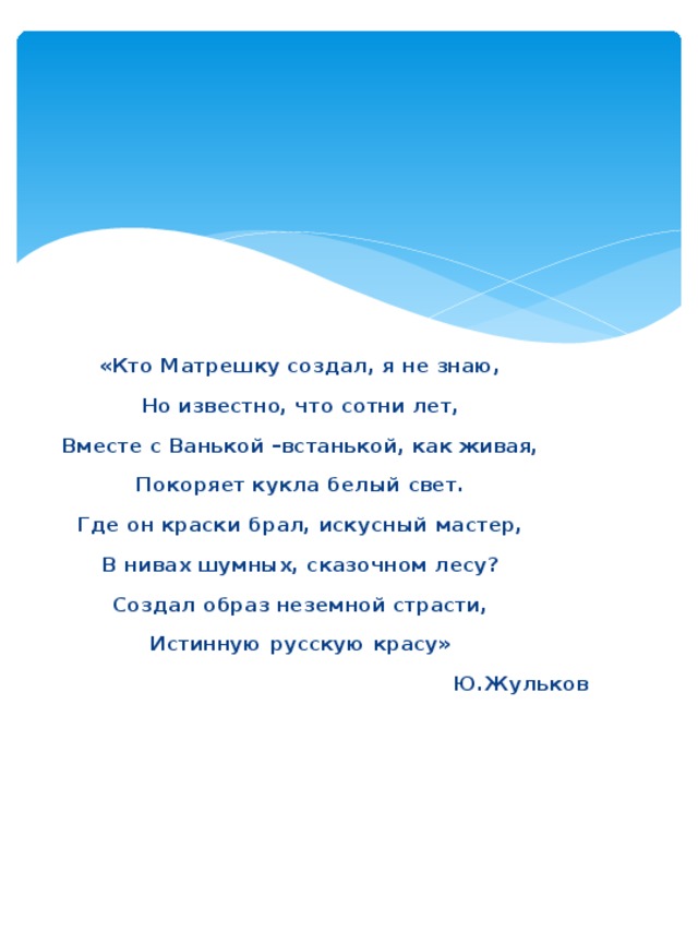 «Кто Матрешку создал, я не знаю, Но известно, что сотни лет, Вместе с Ванькой –встанькой, как живая, Покоряет кукла белый свет. Где он краски брал, искусный мастер, В нивах шумных, сказочном лесу? Создал образ неземной страсти, Истинную русскую красу» Ю.Жульков