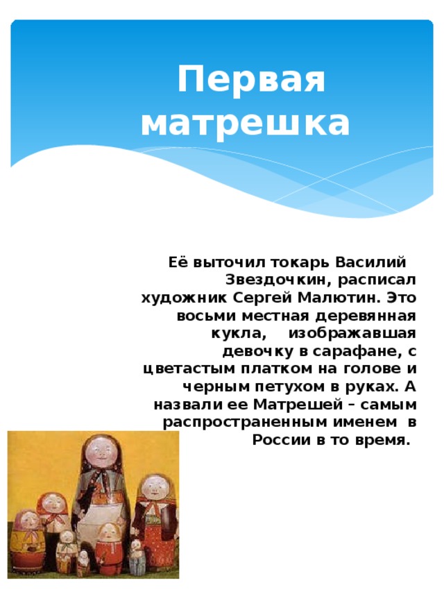 Первая матрешка    Её выточил токарь Василий Звездочкин, расписал художник Сергей Малютин. Это восьми местная деревянная кукла, изображавшая девочку в сарафане, с цветастым платком на голове и черным петухом в руках. А назвали ее Матрешей – самым распространенным именем в России в то время.