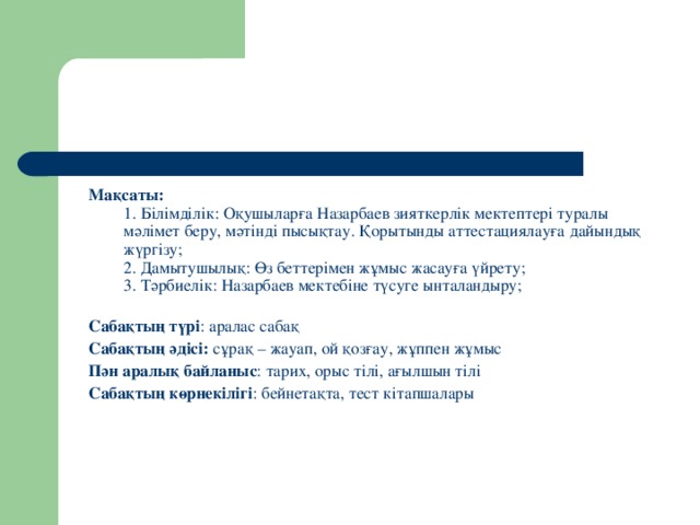 Мақсаты:   1. Білімділік: Оқушыларға Назарбаев зияткерлік мектептері туралы мәлімет беру, мәтінді пысықтау. Қорытынды аттестациялауға дайындық жүргізу;   2. Дамытушылық: Өз беттерімен жұмыс жасауға үйрету;   3. Тәрбиелік: Назарбаев мектебіне түсуге ынталандыру;    Сабақтың түрі : аралас сабақ  Сабақтың әдісі: сұрақ – жауап, ой қозғау, жұппен жұмыс  Пән аралық байланыс : тарих, орыс тілі, ағылшын тілі  Сабақтың көрнекілігі : бейнетақта, тест кітапшалары 