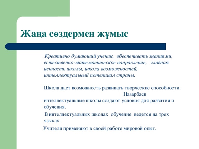 Жаңа сөздермен жұмыс  Креативно думающий ученик, обеспечивать знаниями, естественно-математическое направление, главная ценность школы, школа возможностей, интеллектуальный потенциал страны. Школа дает возможность развивать творческие способности. Назарбаев интеллектуальные школы создают условия для развития и обучения.  В интеллектуальных школах обучение ведется на трех языках.  Учителя применяют в своей работе мировой опыт.