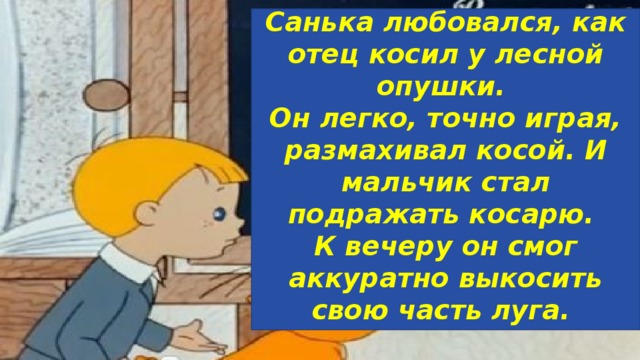 Санька любовался, как отец косил у лесной опушки. Он легко, точно играя, размахивал косой. И мальчик стал подражать косарю. К вечеру он смог аккуратно выкосить свою часть луга.