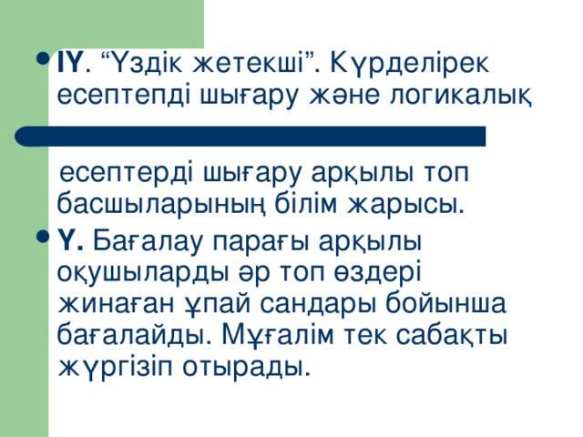 ІҮ . “Үздік жетекші”. Күрделірек есептепді шығару және логикалық   есептерді шығару арқылы топ басшыларының білім жарысы. Ү. Бағалау парағы арқылы оқушыларды әр топ өздері жинаған ұпай сандары бойынша бағалайды. Мұғалім тек сабақты жүргізіп отырады.