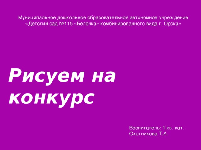 Муниципальное дошкольное образовательное автономное учреждение  «Детский сад №115 «Белочка» комбинированного вида г. Орска»  Рисуем на конкурс Воспитатель: 1 кв. кат. Охотникова Т.А.