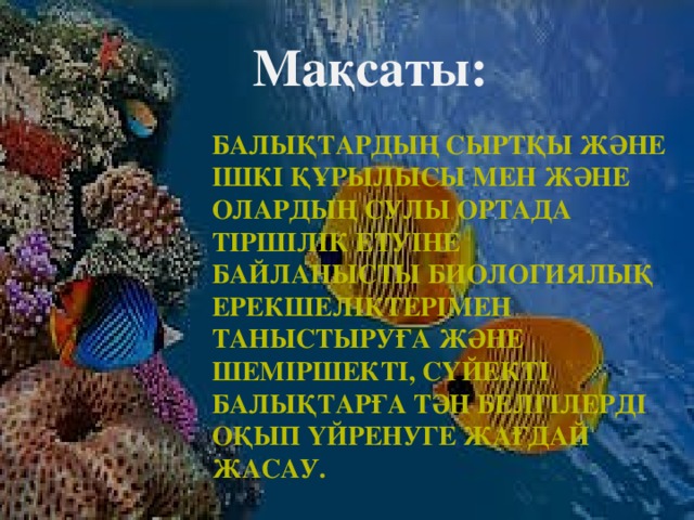 Мақсаты: Балықтардың сыртқы және ішкі құрылысы мен және олардың сулы ортада тіршілік етуіне байланысты биологиялық ерекшеліктерімен таныстыруға және шеміршекті, сүйекті балықтарға тән белгілерді оқып үйренуге жағдай жасау.