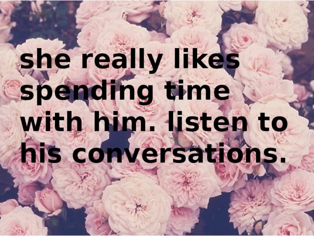 she really likes spending time with him. listen to his conversations.