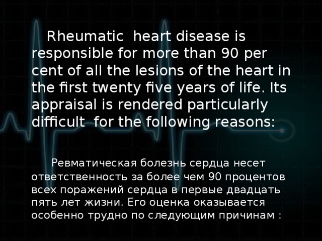 Rheumatic heart disease is responsible for more than 90 per cent of all the lesions of the heart in the first twenty five years of life. Its appraisal is rendered particularly difficult for the following reasons:  Ревматическая болезнь сердца несет ответственность за более чем 90 процентов всех поражений сердца в первые двадцать пять лет жизни. Его оценка оказывается особенно трудно по следующим причинам : :