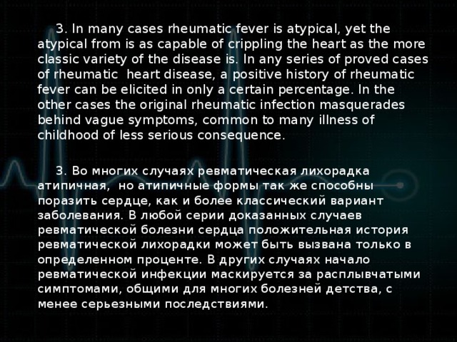 3. In many cases rheumatic fever is atypical, yet the atypical from is as capable of crippling the heart as the more classic variety of the disease is. In any series of proved cases of rheumatic heart disease, a positive history of rheumatic fever can be elicited in only a certain percentage. In the other cases the original rheumatic infection masquerades behind vague symptoms, common to many illness of childhood of less serious consequence.  3. Во многих случаях ревматическая лихорадка атипичная, но атипичные формы так же способны поразить сердце, как и более классический вариант заболевания. В любой серии доказанных случаев ревматической болезни сердца положительная история ревматической лихорадки может быть вызвана только в определенном проценте. В других случаях начало ревматической инфекции маскируется за расплывчатыми симптомами, общими для многих болезней детства, с менее серьезными последствиями.