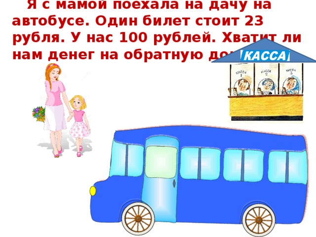Я с мамой поехала на дачу на автобусе. Один билет стоит 23 рубля. У нас 100 рублей. Хватит ли нам денег на обратную дорогу?