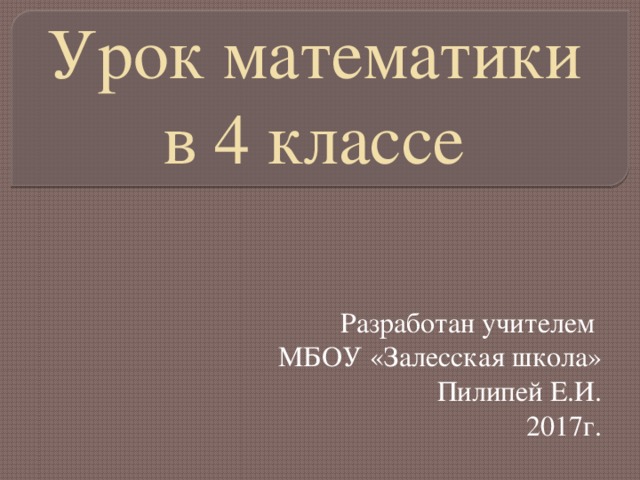 Урок математики в 4 классе Разработан учителем МБОУ «Залесская школа» Пилипей Е.И. 2017г.