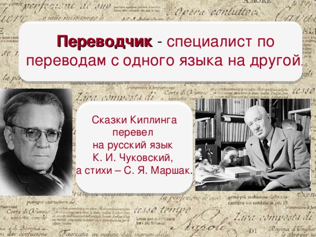 Переводчик  - специалист по переводам с одного языка на другой . Сказки Киплинга перевел на русский язык К. И. Чуковский, а стихи – С. Я. Маршак . В России Редьярд Киплинг был очень популярен в начале XX века. Р. Киплинг - англичанин, значит, он писал свои сказки на английском языке. Но мы читали их на русском. Кто же нам помог? Переводчик - специалист по переводам с одного языка на другой. Кто перевёл сказки Киплинга? Сказки Редьярда Киплинга перевел на русский язык Корней Иванович Чуковский, а стихи – Самуил Яковлевич Маршак.