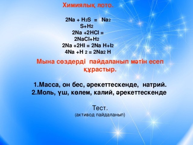 Химиялық лото.  2Na + Н 2 S = Na 2  S +Н 2 2Na +2НСІ = 2NaСІ+Н 2 2Na +2НІ = 2Na Н+І 2 4Na +Н 2 = 2Na 2 Н  Мына сөздерді пайдаланып мәтін есеп құрастыр. 1.Масса, он бес, әрекеттескенде, натрий. 2.Моль, үш, көлем, калий, әрекеттескенде  Тест. ( активод пайдаланып)