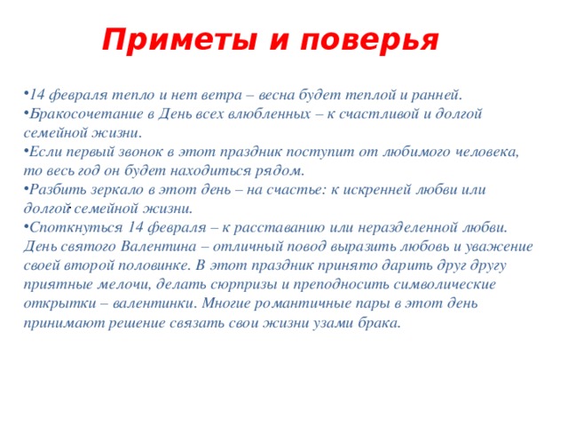 Приметы и поверья   14 февраля тепло и нет ветра – весна будет теплой и ранней. Бракосочетание в День всех влюбленных – к счастливой и долгой семейной жизни. Если первый звонок в этот праздник поступит от любимого человека, то весь год он будет находиться рядом. Разбить зеркало в этот день – на счастье: к искренней любви или долгой семейной жизни. Споткнуться 14 февраля – к расставанию или неразделенной любви. День святого Валентина – отличный повод выразить любовь и уважение своей второй половинке. В этот праздник принято дарить друг другу приятные мелочи, делать сюрпризы и преподносить символические открытки – валентинки. Многие романтичные пары в этот день принимают решение связать свои жизни узами брака. .