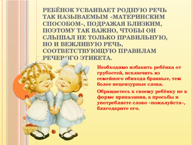 Ребёнок усваивает родную речь так называемым «материнским способом», подражая близким, поэтому так важно, чтобы он слышал не только правильную, но и вежливую речь, соответствующую правилам речевого этикета.  Необходимо избавить ребёнка от грубостей, исключить из семейного обихода бранные, тем более нецензурные слова. Обращаетесь к своему ребёнку не в форме приказания, а просьбы и употребляете слово «пожалуйста», благодарите его.