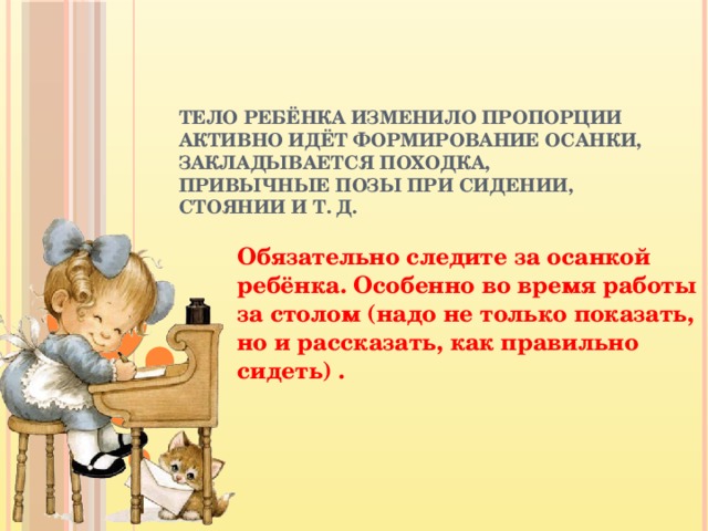 Тело ребёнка изменило пропорции  активно идёт формирование осанки, закладывается походка, привычные позы при сидении, стоянии и т. д.    Обязательно следите за осанкой ребёнка. Особенно во время работы за столом (надо не только показать, но и рассказать, как правильно сидеть) .