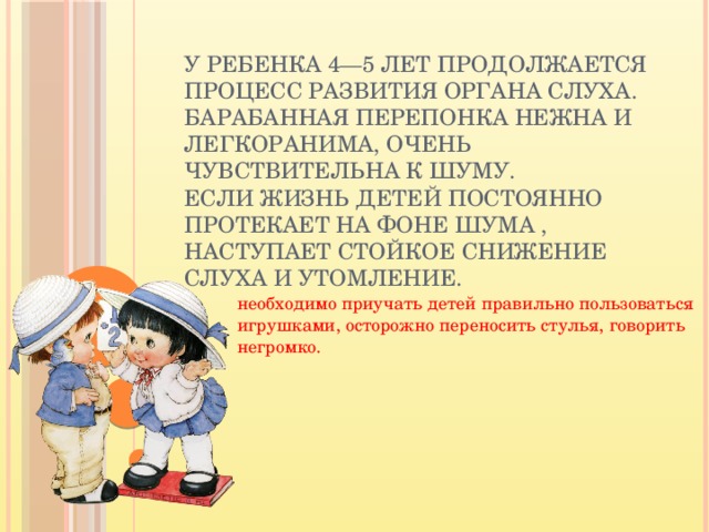 У ребенка 4—5 лет продолжается процесс развития органа слуха. Барабанная перепонка нежна и легкоранима, очень чувствительна к шуму.  Если жизнь детей постоянно протекает на фоне шума , наступает стойкое снижение слуха и утомление. необходимо приучать детей правильно пользоваться игрушками, осторожно переносить стулья, говорить негромко.