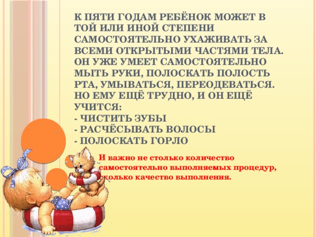 К пяти годам ребёнок может в той или иной степени самостоятельно ухаживать за всеми открытыми частями тела.  Он уже умеет самостоятельно мыть руки, полоскать полость рта, умываться, переодеваться.  Но ему ещё трудно, и он ещё учится:  - чистить зубы  - расчёсывать волосы  - полоскать горло    И важно не столько количество самостоятельно выполняемых процедур, сколько качество выполнения.