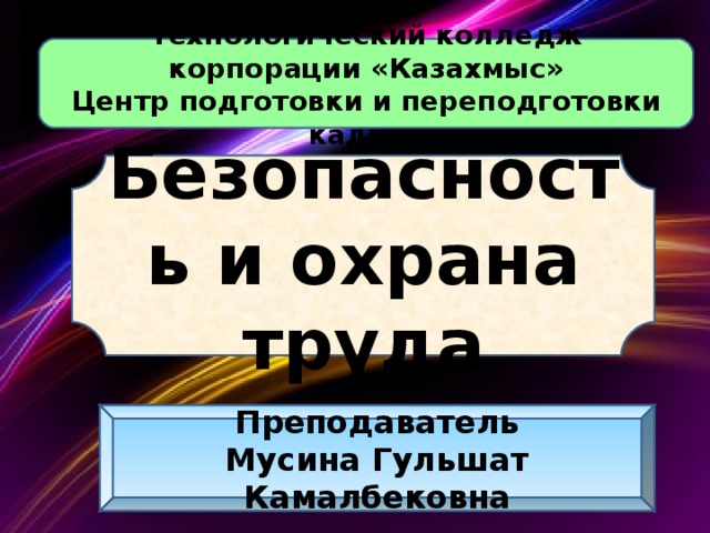 Технологический колледж корпорации «Казахмыс» Центр подготовки и переподготовки кадров Безопасность и охрана труда Преподаватель Мусина Гульшат Камалбековна