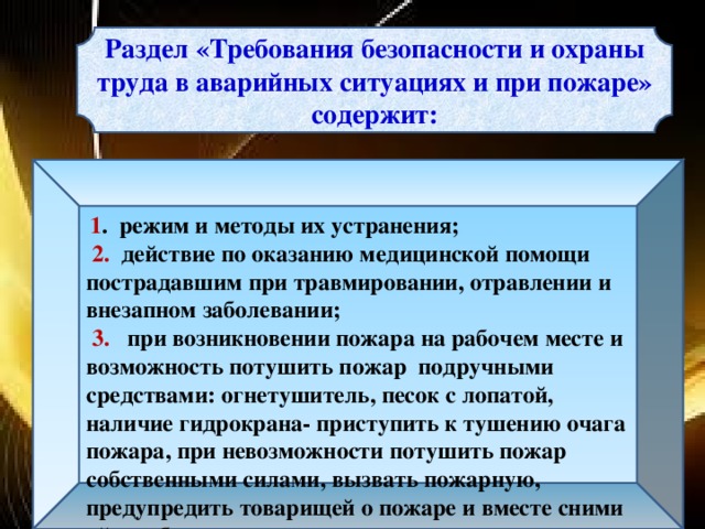 Раздел «Требования безопасности и охраны труда в аварийных ситуациях и при пожаре» содержит:  1 . режим и методы их устранения;  2. действие по оказанию медицинской помощи пострадавшим при травмировании, отравлении и внезапном заболевании;  3. при возникновении пожара на рабочем месте и возможность потушить пожар подручными средствами: огнетушитель, песок с лопатой, наличие гидрокрана- приступить к тушению очага пожара, при невозможности потушить пожар собственными силами, вызвать пожарную, предупредить товарищей о пожаре и вместе сними уйти в безопасное место и выполнять указание ответственного за ликвидацию пожара.