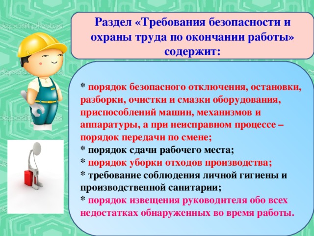 Раздел «Требования безопасности и охраны труда по окончании работы» содержит: * порядок безопасного отключения, остановки, разборки, очистки и смазки оборудования, приспособлений машин, механизмов и аппаратуры, а при неисправном процессе – порядок передачи по смене; * порядок сдачи рабочего места; *  порядок уборки отходов производства; * требование соблюдения личной гигиены и производственной санитарии; * порядок извещения руководителя обо всех недостатках обнаруженных во время работы.