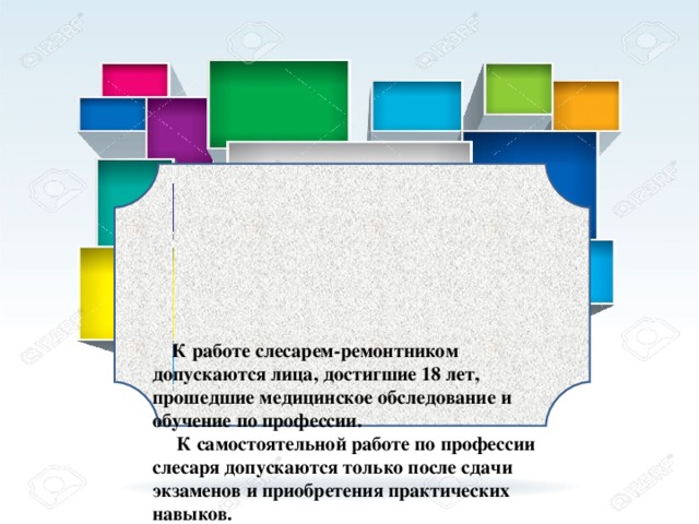 К работе слесарем-ремонтником допускаются лица, достигшие 18 лет, прошедшие медицинское обследование и обучение по профессии.  К самостоятельной работе по профессии слесаря допускаются только после сдачи экзаменов и приобретения практических навыков.