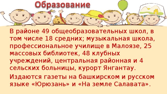 В районе 49 общеобразовательных школ, в том числе 18 средних; музыкальная школа, профессиональное училище в Малоязе, 25 массовых библиотек, 48 клубных учреждений, центральная районная и 4 сельских больницы, курорт Янгантау. Издаются газеты на башкирском и русском языке «Юрюзань» и «На земле Салавата».