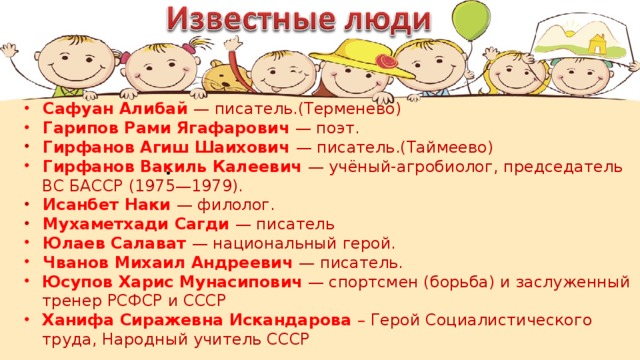 Сафуан Алибай — писатель.(Терменево)  Гарипов Рами Ягафарович — поэт.  Гирфанов Агиш Шаихович — писатель.(Таймеево)  Гирфанов Вакиль Калеевич — учёный-агробиолог, председатель ВС БАССР (1975—1979).  Исанбет Наки — филолог.  Мухаметхади Сагди — писатель  Юлаев Салават — национальный герой.  Чванов Михаил Андреевич — писатель. Юсупов Харис Мунасипович — спортсмен (борьба) и заслуженный тренер РСФСР и СССР Ханифа Сиражевна Искандарова – Герой Социалистического труда, Народный учитель СССР