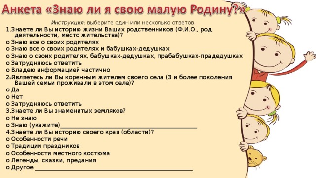 Инструкция : выберите один или несколько ответов. 1.Знаете ли Вы историю жизни Ваших родственников (Ф.И.О., род деятельности, место жительства)? o Знаю все о своих родителях o Знаю все о своих родителях и бабушках-дедушках o Знаю о своих родителях, бабушках-дедушках, прабабушках-прадедушках o Затрудняюсь ответить o Владею информацией частично 2.Являетесь ли Вы коренным жителем своего села (3 и более поколения Вашей семьи проживали в этом селе)? o Да o Нет o Затрудняюсь ответить 3.Знаете ли Вы знаменитых земляков? o Не знаю o Знаю (укажите)_______________________________________________ 4.Знаете ли Вы историю своего края (области)? o Особенности речи o Традиции праздников o Особенности местного костюма o Легенды, сказки, предания o Другое ______________________________________________________