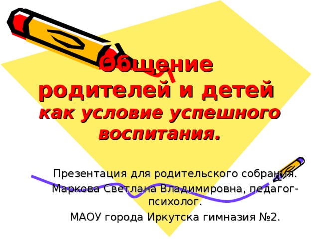 Общение  родителей и детей  как условие успешного воспитания. Презентация для родительского собрания. Маркова Светлана Владимировна, педагог-психолог. МАОУ города Иркутска гимназия №2.