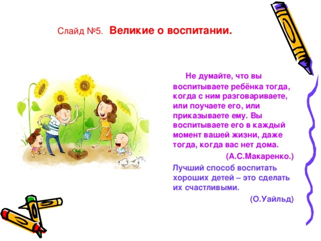 Слайд №5.  Великие о воспитании.  Не думайте, что вы воспитываете ребёнка тогда, когда с ним разговариваете, или поучаете его, или приказываете ему. Вы воспитываете его в каждый момент вашей жизни, даже тогда, когда вас нет дома.   (А.С.Макаренко.)  Лучший способ воспитать хороших детей – это сделать их счастливыми.   (О.Уайльд)