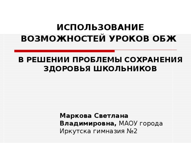 ИСПОЛЬЗОВАНИЕ ВОЗМОЖНОСТЕЙ УРОКОВ ОБЖ    В РЕШЕНИИ ПРОБЛЕМЫ СОХРАНЕНИЯ ЗДОРОВЬЯ ШКОЛЬНИКОВ   Маркова Светлана Владимировна, МАОУ города Иркутска гимназия №2